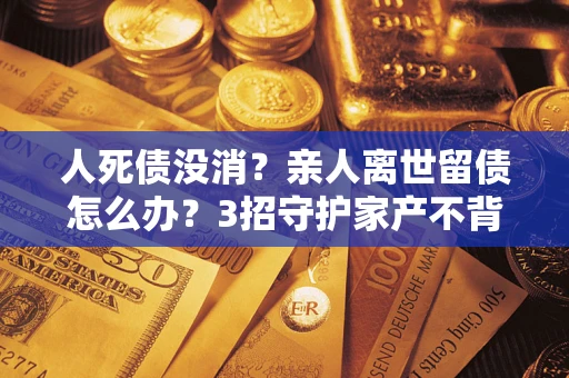 武汉人死债没消？亲人离世留债怎么办？3招守护家产不背锅