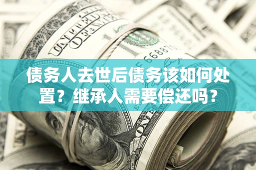 武汉债务人去世后债务该如何处置？继承人需要偿还吗？