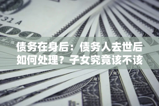 武汉债务在身后：债务人去世后如何处理？子女究竟该不该还钱？