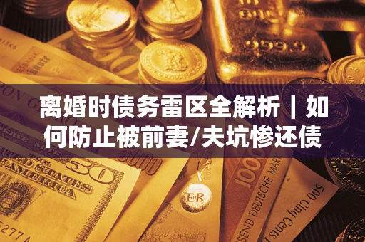 武汉离婚时债务雷区全解析｜如何防止被前妻/夫坑惨还债？
