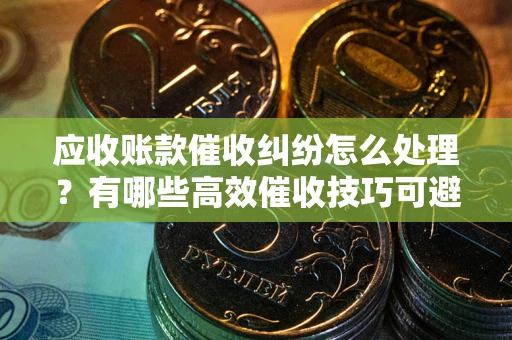 武汉应收账款催收纠纷怎么处理？有哪些高效催收技巧可避免坏账？